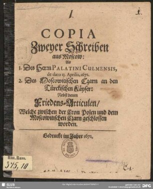 Copia Zweyer Schreiben aus Moscow : Als 1. Des Herrn Palatini Culmensis, de dato 13. Aprilis, 1672. 2. Des Moscowitischen Czarn an den Türckischen Käyser: : Nebst denen Friedens-Articulen/ Welche zwischen der Cron Polen und dem Moscowitischen Czarn geschlossen worden