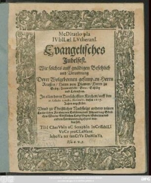Meditatio pia Iubilaei Lutherani : Evangelisches Jubelfest ; Wie solches auff gnädigen Befehlich und Verordnung Derer Wolgebornen gesampten Herrn Reusen/ Herrn von Plawen/ Herrn zu Gräitz/ Crannichfeldt/ Gera/ Schläitz und Lobenstein. In allen deren Herrschafften Kirchen/ auff den 31. Octobr. 1. und 2. Novembr. dieses 1617. Jahrs angestellet. Unnd ... abgefeyret werden soll