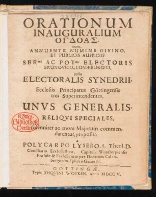 Orationum Inauguralium Ogdoas, cum, Annuente Numine Divino, Et Publicis Auspiciis Ser[enissi]mi Ac Pot[entissi]mi Electoris Brunovico-Lunæburgici, iussu Electoralis Synedrii, Ecclesiis Principatus Göttingensis tres Superintendentes, Unus Generalis, Reliqui Speciales, solenniter ac more Maiorum commendarentur, proposita