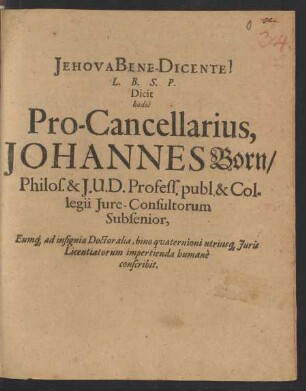 L. B. S. P. Dicit hodie Pro-Cancellarius, Johannes Born/ Philos. & I. U. D. Profess. publ. & Collegii Iure-Consultorum Subsenior, Eumq[ue] ad insignia Doctoralia, bino quaternioni utriusq[ue] Iuris Licentiatorum impertienda humane conscribit : [B.V. PP. Dominica Laetare XVI. Martii, Anno Aerae Christianae MDCLVI.]