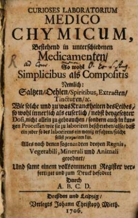 Curioses Laboratorium Medico Chymicum, Bestehend in unterschiedenen Medicamenten, So wohl Simplicibus als Compositis : Nemlich: Saltzen, Oehlen, Spiritibus, Extracten, Tincturen, [et]c. Wie solche und zu was Kranckheiten des Leibes, so wohl innerlich als euserlich, nebst beygesetzter Dosi, nicht allein zu gebrauchen, sondern auch in kurtzen Processen, wie sie zu laboriren beschrieben, also, daß ein jeder so des laborirens ein wenig erfahren, solche selbst praepariren kan. Alles nach denen sogenandten dreyen Regnis, Vegetabili, Minerali und Animali geordnet, und samt einem vollkommenen Register verfertiget ...
