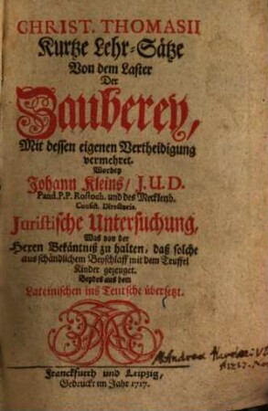 Christ. Thomasii Kurtze Lehrsätze Von dem Laster Der Zauberey : Mit dessen eigenen Vertheidigung vermehret. Worbey Johann Kleins ... Untersuchung, Was von der Hexen Bekänntniß zu halten, daß solche aus schändlichem Beyschlaff mir dem Teuffel Kinder gezeuget