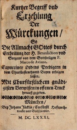 Kurtzer Begriff vnd Erzehlung Der Würckungen, So Die Allmacht Gottes durch Ertheilung der H. Benediction vnd Seegens von dem Gottseeligen P. Marco de Aviano. Capucciner Ordens Predigern in dem Churfürstenthumb Bayrn erfolgen lassen