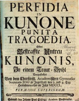 Perfidia In Kunone Punita Tragoedia. Oder Bestraffte Untreu Kunonis : Jn einem Traur-Spihl Vorgestellet Von dem Churfürstl. Academischen Gymnasio Societatis Jesu zu Jngolstatt den 3. und 4. Tag Herbstmonaths im Jahr MDCCL
