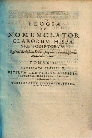 Hispaniae bibliotheca seu de academiis ac bibliothecis : item elogia et nomenclator clarorum hispaniae scriptorum, qui latine disciplinas omnes illustrarunt philologiae, philosophiae, medicinae, iurisprudentiae, ac theologiae, tomis 3 distincta, 2. Elogia scriptorum reterum, recentium, theologorum, religiosorum, jurisconsultorum, medicorum, historicorum, poetarum