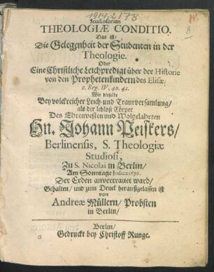 Studiosorum Theologiae Conditio. Das ist/ Die Gelegenheit der Studenten in der Theologie. Oder Eine Christliche Leichpredigt über der Historie von den Prophetenkindern des Elisae. 2. Reg. IV, 40. 41. : Wie dieselbe Bey volckreicher Leich- und Traurversamlung/ als der leblose Cörper Des ... Johann Peiskers/ Berlinensis, S. Theologiae Studiosi, Zu S. Nicolai in Berlin/ Am Sonntage Iudica 1676. Der Erden anvertrauet ward/ Gehalten/ und zum Druck heraußgelassen ist