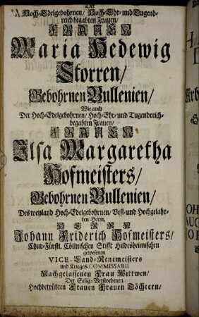 Der Hoch-Edelgebohrnen/ Hoch-Ehr- und Tugendreich begabten Frauen/ Frauen Maria Hedewig Storren/ Gebohrnen Bullenien/ Wie auch Der Hoch-Edelgebohrnen/ Hoch-Ehr- und Tugendreichbegabten Frauen/ Frauen Ilsa Margaretha Hofmeisters/ Gebohrnen Bullenien/ Des weyland Hoch-Edelgebohrnen/ Vest- und Hochgelahrten Herrn, Herrn Johann Friderich Hofmeisters/ Chur-Fürstl. Cöllnischen Stifft Hildesheimischen [...]