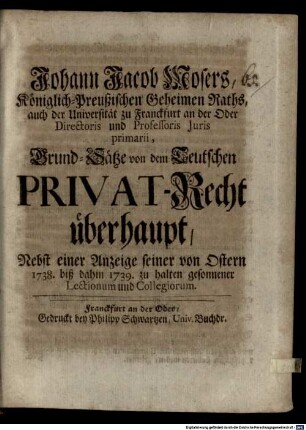 Johann Jacob Mosers, Königlich-Preußischen Geheimen Raths, auch der Universität zu Franckfurt an der Oder Directoris und Professoris Juris primarii, Grund-Sätze von dem Teutschen Privat-Recht überhaupt : Nebst einer Anzeige seiner von Ostern 1738. biß dahin 1739. zu halten gesonnener Lectionum und Collegiorum