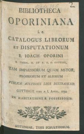 Bibliotheca Oporiniana i.e. Catalogus Librorum Et Disputationum B. Ioach. Oporini S. Theol. D. Et P.P.O. Gotting. ... ; Publicae Auctionis Lege Distrahend. Gottingae Inde A. I. April. 1754. In Habitatione B. Possessoris