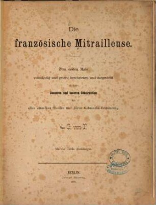 Die französische Mitrailleuse : zum ersten Male vollständig und getreu beschrieben und dargest. in ihrer äusseren und inneren Construction mit allen einzelnen Theilen und deren Gebrauchs-Erläuterung