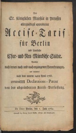 Von Sr. Königlichen Majestät in Preussen allergnädigst approbirter Accise-Tarif für Berlin und sämtliche Chur- und Neu-Märcksche Städte : Revidirt nach denen nach und nach ergangenen Verordnungen, und besonders nach dem unterm 14ten April 1766. emanirten Declarations-Patent von der abgeänderten Accise-Verfassung : De Dato Berlin, den 1. Julii 1769