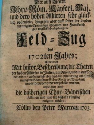 Der auff Seiten Ihro Röm. Käyserl. Maj. und dero hohen Alliirten sehr glücklich vollendete, hingegen aber auff Seiten der beyden vereinigten Cronen von Spanien und Franckreich gar unglücklich abgelauffene Feld-Zug des 1702ten Jahrs : Worinnen Mit histor. Beschreibung die Thaten der hohen Alliirten in Italien, am Rhein, und in den Niederlanden, absonderlich aber auch die Ruinirung und Nehmung der Spanischen Silber-Flotte vor Vigos mit umpartheyischer Feder vorgestellet werden, ingleichen auch die bißherigen Chur-Bäyrischen Affairen und was sich dißfalls künfftig ereignen möchte!