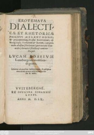 EROTEMATA || DIALECTI=||CAE ET RHETORICAE || PHILIPPI MELANTHONIS,|| et praeceptionum Erasmi Roterodami, de || utraq; copia Verborum et Rerum, iam pri=||mum ad usum scholarum breuiter selecta et contra=||cta per || LVCAM LOSSIVM || Luneburgensem ediscen-||di gratia.|| ... ||
