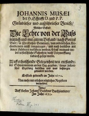 Johannis Musaei der H. Schrifft D. und P. P. Gründlicher und außführlicher Bericht/ Welcher Gestalt Die Lehre von der Buss nützlich und mit gutem Bestand ... in Christlichen Gemeinen/ von ordentlichen Kirchendienern müsse vorgetragen/ und nach derselben mit denen Zuhörern verfahren werden ... : Auff erheischende Gelegenheit neu entstandener Schwärmereyen an den Tag gegeben/ sampt historischer Erzehlung derselben ... Erstlich gedruckt im Jahr 1672