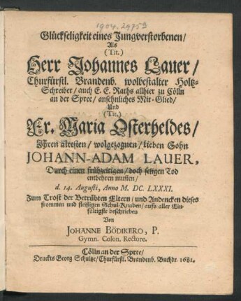 Glückseligkeit eines Jungverstorbenen/ Als (Tit.) Herr Johannes Lauer/ Churfürstl. Brandenb. wolbestalter Holtz-Schreiber/ auch E. E. Raths allhier zu Cölln an der Spree/ ansehnliches Mit-Glied/ Und (Tit.) Fr. Maria Osterheldes/ Ihren ältesten ... Sohn Johann-Adam Lauer, Durch einen frühzeitigen/ doch seligen Tod entbehren musten