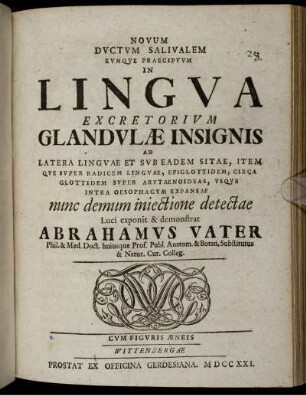 Novum dvctvm salivalem evmqve praecipvvm in lingva excretorivm glandvlæ insignis ad latera lingvæ et svb eadem sitae, item qve svper radicem lingvae, epiglottidem, circa glottidem svper arytaenoideas, vsqve intra oesophagvm expansae nunc demum iniectione detectae : Cvm figvris æneis