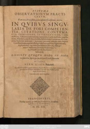 Systema Observationum Practicarum, Tam circa Processum, quam ipsamet Caussarum merita : In Quibus Singularia De Fori Competentia, Citatione, Contumacia, Immissione, Interventione, Commissione, Testium examinatione, Sententiis, Cursu fatalium, Appellatione, Mandatis cum & sine clausula, Inhibitione, Executione, &c. a nemine hactenus annotata: itemque variorum casuum circa Imperii Constitutiones, inprimis Religionis, Pacis publicae, Pignorationis, explicationes: nec non plurimarum alius atq[ue] alius generis Caussarum pleniores Relationes; Vota, Discussiones & Decisiones habentur ; Omnibus Quoquo Modo In Foro versantibus supra, quam dici potest, utile futurum ; Cum Indice totius Operis largissimo
