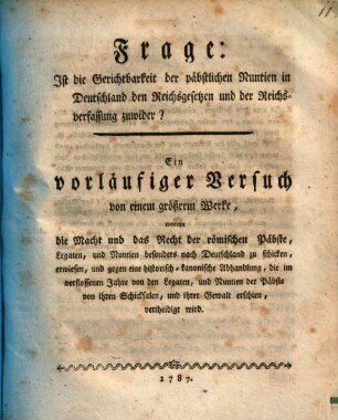 Frage: Ist die Gerichtbarkeit der päbstlichen Nuntien in Deutschland den Reichsgesetzen und der Reichsverfassung zuwider? : Ein vorläufiger Versuch von einem größerm Werke, worinn die Macht und das Recht der römischen Päbste, Legaten, und Nuntien besonders nach Deutschland zu schicken, erwiesen, und gegen eine historisch-kanonische Abhandlung, die im verflossenen Jahre von den Legaten, und Nuntien der Päbste von ihren Schicksalen, und ihrer Gewalt erschien, vertheidigt wird