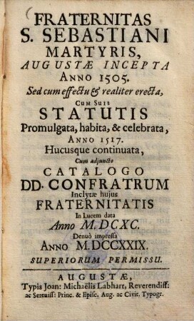 Fraternitas S. Sebastiani Martyris, Augustæ Incepta Anno 1505 : Sed cum effectu & realiter erecta, cum suis Statutis Promulgata, habita & celebrata, Anno 1517, hucusque continuata, cum adjuncto Catalogo DD. Confratrum ; Inclytæ hujus Fraternitatis In lucem data Anno M. DCXC.