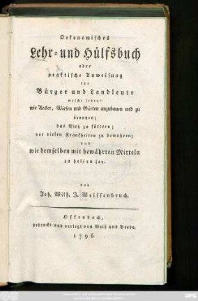 Oekonomisches Lehr- und Hülfsbuch oder praktische Anweisung für Bürger und Landleute welche lehret: wie Aecker, Wiesen und Gärten anzubauen und zu benutzen; das Vieh zu füttern; vor vielen Krankheiten zu bewahren; und wie demselben mit bewährten Mitteln zu helfen sey