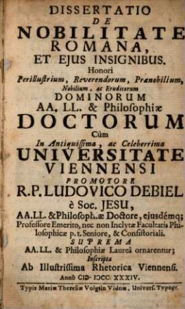 Dissertatio de nobilitate Romana, et eius insignibus : honori perillustrium, reverendorum, praenobilium, nobilium, ac eruditorum dominorum AA. LL. & philosophiae doctorum, cum in antiquissima, ac celeberrima universitate Viennensi promotore R. P. Ludovico Debiel ... suprema AA. LL. & philosophiae laurea ornarentur, inscripta ab illustrissima rhetorica Viennensi