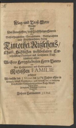 Klag- und Trost-Worte Welche über Den Unverhofften/ doch Höchstseeligen Hintritt Des ... Herrn Timothei Ritzschens/ Churfl. Sächsischen ... Correspondentz-Secretarii und ... Buchhändlers allhier/ ... von Der Hochbetrübten ... Ritzischen Familie geführet Als derselbe den 1. Februarii des 1678 Jahres allhier in Leipzig seelig Verschieden/ und darauff den 6. dieses ... zu seiner Ruhe-Stadt begleitet wurde ... Vorgestellet von Johann Hartmannen I. U. Stud.