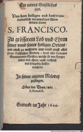 Ein newes Geistliches Lied. Von dem heiligen vnd hochwunderbarlich verwundten Seraphischen Vatter S. Francisco : Zu grösserem Lob vnd Ehren seiner vnnd seines heiligen Ordens: wie auch zu mehrerm nutz vnnd trost aller seiner Geistlichen Kindern, vnnd aller frommen Gottliebenden Christen, welche sie von Hertzen lieben vnd ehren, auch reichlich vnd freygebig helffen ernehren. Jn seiner aygnen Melodey zusingen. Oder im Thon, wie S. Benedict