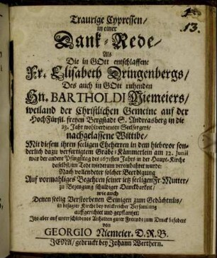 Traurige Cypressen : in einer Dank-Rede/ Als Die in GOtt entschlaffene Fr. Elisabeth Dringenbergs/ Des auch in GOtt ruhenden Hn. Bartholdi Niemeiers/ weiland der Christlichen Gemeine auf der HochFürstl. freyen Bergstadt S. Andreasberg in die 23. Jahr wohlverdienten Seelsorgers/ nachgelassene Wittibe/ Mit diesem ihren seeligen Eheherren in dem hiebevor sonderlich dazu verfertigtem Grabe-Kämmerlein am 12. Junii war der andere Pfingsttag des 1671sten Jahrs in der Haupt-Kirche daselbst/ im Tode wiederum vereinbahret wurde: Nach vollendeter solcher Beerdigung Auf vormahliges Begehren seiner ietz seeligen Fr. Mutter/ zu Bezeugung schuldiger Danckbarkeit/ wie auch Denen seelig Verstorbenen Seinigen zum Gedächtnüs/ in besagter Kirche bey volckreicher Versamlung auffgerichtet und gepflantzet; Itzo aber auf unterschiedenes Anhalten guter Freunde zum Druck befodert