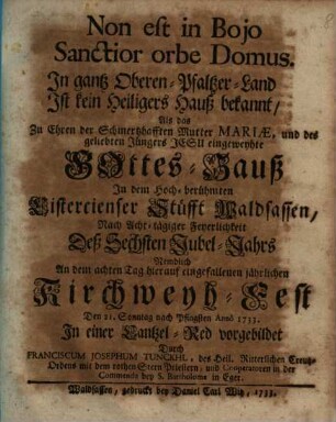 Non est in Bojo Sanctior orbe Domus. In gantz Oberen-Pfaltzer-Land Ist kein Heiligers Hauß bekannt, Als das Zu Ehren der Schmertzhafften Mutter Mariæ, und des geliebten Jüngers Jesu eingeweyhte Gottes-Hauß In dem Hoch-berühmten Cistercienser Stüfft Waldsassen : Nach Acht-tägiger Feyerlichkeit Deß Sechsten Jubel-Jahrs Nemblich An dem achten Tag hierauf eingefallenen jährlichen Kirchweyh-Fest Den 21. Sonntag nach Pfingsten Annô 1733. In einer Cantzel-Red vorgebildet