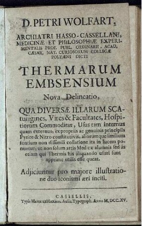 D. Petri Wolfart, Archiatri Hasso-Cassellani, Medicinæ Et Philosophiæ Experimentalis Prof. Publ. Ordinarii, Acad. Cæsar. Nat. Curiosorum Collegæ Polyæni Dicti Thermarum Embsensium Nova Delineato : Qua Diversæ Illarum Scaturigines, Vires & Facultates, Hospitiorum Commoditas, Usus tam internus quam externus, ex propriis ac genuinis principiis Pyrite & Nitro constitutivis, aliuorumque similium fontium non dissimili collatione ita in lucem ponuntur, ut non solum artis Medicæ alumnis sed iis etiam qui Thermis his aliquando usuri sunt apprime utilis esse queat ; Adjiciuntur pro majore illustratione duo Iconismi æri incisi