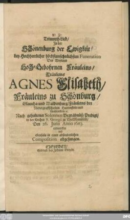 Triumph-Lied/ In der Schönenburg der Ewigkeit! : bey Hochherrlicher höchstansehnlichsten Funeration Des ... Fräuleins Agnes Elisabeth/ Fräuleins zu Schönburg/ Glaucha und Waldenburg/ Fräuleins der Niedergraffschaften Hartenstein und Liechtenstein/ [et]c. Nach gehaltener Solennen Begräbnüß-Predigt/ in der Kirchen S. Georgii zu ThalManßfeld/ Den 26. Iunii Anno 1683. entworffen und ebenfals in einer absonderlichen Composition abgesungen