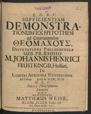 Sufficientiam Demonstrationum Ex Hypothesi ad Convincendos Theomachus, Disputatione Philosophica Sub Praesidio M. Johannis Henrici Feustkingii, Holsati, In Illustri Academia Witebergensi Ad Diem [...] Iunii A. MDCXCIII. H. L. C. ... proponit Respondens Matthaeus Weise, Klein-Jauer Lusat. Inf. ...