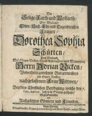 Die Selige Farth und Wolfarth/ Der Weiland Edlen/ Hoch- Ehr- und Tugendreichen Frauen/ Dorothea Sophia Schütten/ Des ... Herrn Adrian Vicken/ Wolverdientgewesenen Burgermeisters der Stadt Wollin ... Wittwen : Bey dero Christlichen Beerdigung/ welche den 7. Febr. des 1687. Jahrs in Stettin geschahe/ Beglückwünschet von Nachgesetzten Gönnern und Freunden