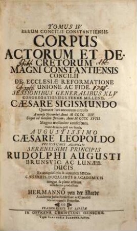 Magnum Oecumenicum Constantiense Concilium De Universali Ecclesiae Reformatione, Unione, Et Fide : VI. Tomis Comprehensum ; Imperatoris Sigismundi Consilio A. MCCCCXV. XVI. XVII. XVIII. Sub Coelo Germanico Magnificentissime Celebratum, Imperatoris Leopoldi Gratia A. MDCXCVI. XCVII. XCVIII. XCIX. In Germaniae Sinu Gloriosissime Resuscitatum, Brunsvicensium Ducis Rudolphi Augusti Auspiciis Ex ingenti antiquissimorum & fide dignissimorum MSCtorum mole & profundis veteris illius aevi tenebris In Maiorum gloriam & posteritatis emolumentum diligentissime erutum ac recensitum multisq[ue] figuris aeneis exornatum, 4. Corpus Actorum Et Decretorum Magni Constantiensis Concilii De Ecclesiae Reformatione Unione Ac Fide