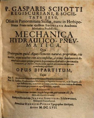 P. Gasparis Schotti Regiscuriani, ... Mechanica Hydraulico-Pnevmatica : Qua Praeterquam quod Aquei Elementi natura, proprietas, ... a primis fundamentis demonstratur ; omnis quoque generis Experimenta Hydraulico-pnevmatica recluduntur, ... ; Opus Bipartitum ...
