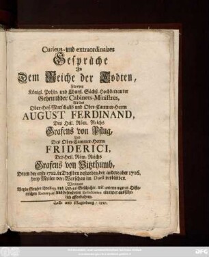 Curieus- und extraordinaires Gespräche In Dem Reiche der Todten, Zweyer Königl. Pohln. und Churfl. Sächß. Hochbetrauter Geheimbder Cabinets-Ministres, Als des Ober-Hof-Marschalls und Ober-Cammer-Herrn August Ferdinand, Des Heil. Röm. Reichs Grafens von Pflug, Und Des Ober-Cammer-Herrn Friderici, Des Heil. Röm. Reichs Grafens von Vitzthumb : Deren der erste 1712. in Dreßden verstorben, der andere aber 1726. drey Meilen von Warschau im Duell verblieben ; Worinnen beyde Grafen ihre Fata und Lebens-Geschichte ... offenbahren