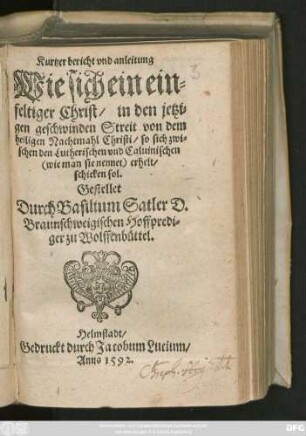 Kurtzer bericht vnd anleitung || Wie sich ein ein=||feltiger Christ/ in den jetzi=||gen geschwinden Streit von dem || heiligen Nachtmahl Christi/ so sich zwi=||schen den Lutherischen vnd Caluinischen ... erhelt/|| schicken sol.|| Gestellet || Durch Basilium Satler D.|| Braunschweigischen Hoffpredi=||ger zu Wolffenbüttel.||