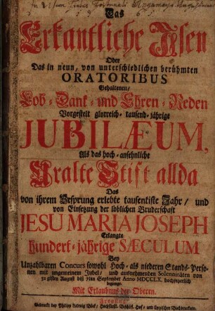 Das Erkantliche Isen Oder Das in neun, von unterschiedlichen berühmten Oratoribus Gehaltenen, Lob- Dank- und Ehren-Reden Vorgestelt glorreich- tausend-jährige Jubilaeum, Als das hoch-ansehnliche Uralte Stift allda Das von ihrem Ursprung erlebte tausentiste Jahr, und von Einsetzung der löblichen Bruderschaft Jesu Maria Joseph Erlangte hundert-jährige Saeculum Bey Unzahlbaren Concurs sowohl Hoch- als niederen Stands-Personen mit ungemeinem Jubel, und ausnehmenden Solennitäten von 31gisten August biß 7ten September Anno MDCCLX. hochfeyerlich begienge