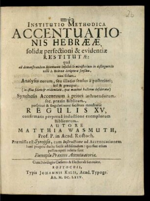 Institutio Methodica Accentuationis Hebraeae, solidae perfectioni & evidentiae Restitutae: qua ad demonstrandum Accentuum infallibile ministerium in distinguendis recte S. Hebraeae Scripturae sensibus, non solum Analysis eorum ... sed & praecipue ... Synthesis Accentuum ... monstratur Regulis XV ... Autore Matthia Wasmuth, Prof. P. in Acad. Rostoch. Praemissa est Synopsis, cum Instructione ad Accentuationem hanc proprio ductu facile addiscendam ... Rostochii, Typis Johannis Kilii, Acad. Typogr. An. M.DC.LXIV.