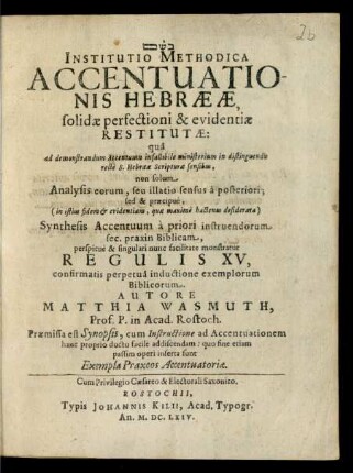 Institutio Methodica Accentuationis Hebraeae, solidae perfectioni & evidentiae Restitutae: qua ad demonstrandum Accentuum infallibile ministerium in distinguendis recte S. Hebraeae Scripturae sensibus, non solum Analysis eorum ... sed & praecipue ... Synthesis Accentuum ... monstratur Regulis XV ... Autore Matthia Wasmuth, Prof. P. in Acad. Rostoch. Praemissa est Synopsis, cum Instructione ad Accentuationem hanc proprio ductu facile addiscendam ... Rostochii, Typis Johannis Kilii, Acad. Typogr. An. M.DC.LXIV.