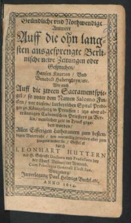 Gründliche und Nothwendige Antwort Auff die ohn langsten ausgesprengte Berlinische newe Zeitungen oder Gesprechen/ Hansen Knorren/ Und Benedict Haberechten/ etc. Wie auch Auff die zween Sacramentspiegel/ so unter dem Namen Salomo Fincken/ vor diesem/ Lutherischen Spital Prediger zu Königsberg in Preussen : itzo aber abtrünningen Calvinischen Priesters zu Berlin/ newlicher zeit in Truck gegeben worden : Allen Eifferigen Lutheranern zum bestendigen Unterricht ...