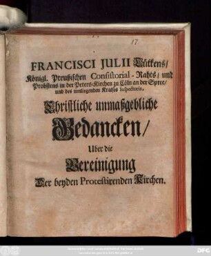 Francisci Julii Lütkens, Königl. Preußischen Consitorial-Raths, und Probstens in der Peters-Kirchen zu Cöln an der Spree, und des umliegenden Kraises Inspectoris, Christliche unmaßgebliche Gedancken Uber die Vereinigung Der beyden Protestirenden Kirchen : [Cölln an der Spree, den 8. Junii, Anno 1703.]