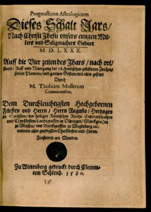 Prognosticon Astrologicum || Dieses Schalt Jars/|| Nach Christi Jhesu ... || Geburt || M.D.LXXX.|| Auff die Vier zeiten des Jhars/ nach ort/|| stand/ Auff vnd Nidergang der 12. himlischen gebildeten Zeichen/|| sieben Planeten/ vnd gantzen Gestirn/ mit vleis gesetzet || Durch || M. Thobiam Mollerum || Crimnicensem.|| Dem ... || Herrn Augusto/ Hertzogen || zu Sachssen ... ||