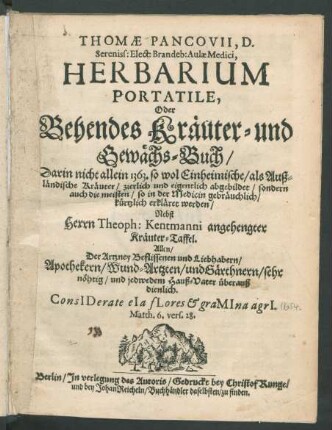 Thomae Pancovii, D. Sereniss: Elect: Brandeb: Aulae Medici, Herbarium Portatile, Oder Behendes Kräuter- und Gewächs-Buch : Darin nicht allein 1363. so wol Einheimische/ als Außländische Kräuter/ zierlich und eigentlich abgebildet/ sondern auch die meisten/ so in der Medicin gebräuchlich/ kürtzlich erkläret werden/ Nebst Herrn Theoph: Kentmanni angehengter Kräuter-Taffel. Allen/ Der Artzney Beflissenen ... überauß dienlich ...