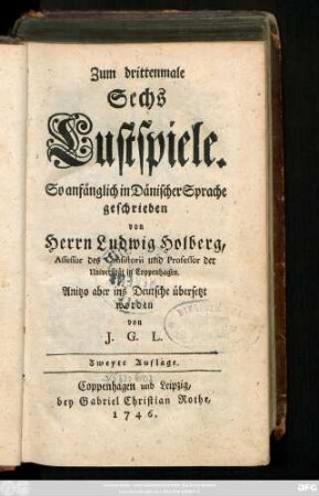 Zum drittenmale Sechs Lustspiele : So anfänglich in Dänischer Sprache geschrieben von Herrn Ludwig Holberg, Assessor des Consistorii und Professor der Universität in Coppenhagen. Anitzo aber ins Deutsche übersetzt worden von J. G. L.