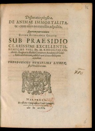 Disputatio physica,|| DE ANIMAE IMMORTALITA||te: cum aliis nonnullis adiectis.|| Quorum patrocinium || ... SUB PRAESIDIO || ... Dn. M. RODOLPHI GO||clenii, Logicae in illustri Cattorum Academia Profes-||soris ... suscipere || conabor || THEODORICUS HENSELIUS LICHEN||sis, VVedderavius.||
