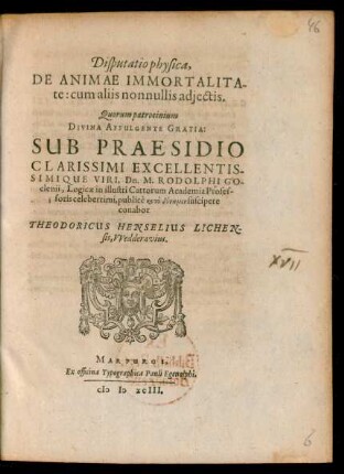 Disputatio physica,|| DE ANIMAE IMMORTALITA||te: cum aliis nonnullis adiectis.|| Quorum patrocinium || ... SUB PRAESIDIO || ... Dn. M. RODOLPHI GO||clenii, Logicae in illustri Cattorum Academia Profes-||soris ... suscipere || conabor || THEODORICUS HENSELIUS LICHEN||sis, VVedderavius.||