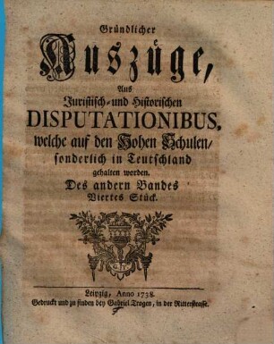 Gründlicher Auszüge, aus juristisch- und historischen Disputationibus, welche auf den hohen Schulen sonderlich in Deutschland gehalten worden ... Stück. 2,4. 1738