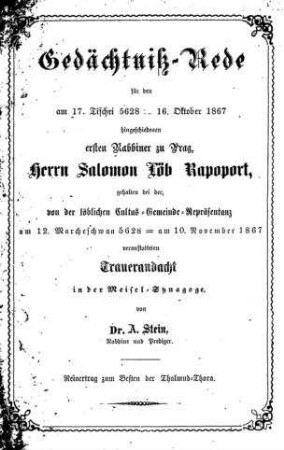 Gedächtniß-Rede für den am 17. Tischri 5628=16. Oktober 1867 hingeschiedenen ersten Rabbiner zu Prag, Herrn Salomon Löb Rapoport : gehalten bei der, von löblichen Cultus-Gemeinde-Repräsentanz am 12. Marcheschwan 5628 / von A. Stein
