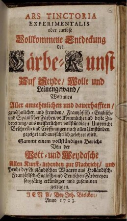 Ars Tinctoria Experimentalis oder curiöse Vollkommene Entdeckung der Färbe-Kunst Auf Seyde, Wolle und Leinengewand, Worinnen Aller annehmlichen und dauerhafften, gewöhnlichen und fremden, Frantzösisch-Englisch- und Spanischer Farben, vollkömmliche und beste Zubereitung, aus meisterlichen vollständigen Unterricht Beschreib- und Eröffnungen nach allen Umständen gezeiget und ausführlich gelehret wird. Sammt einem vollständigen Bericht Von der Pott- und Weydasche Allen Kunst-liebenden zur Nachricht, und Probe der Ausländischen Waaren ...